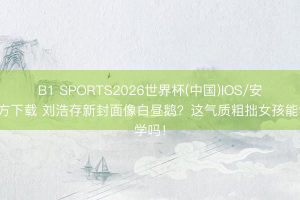 B1 SPORTS2026世界杯(中国)IOS/安卓官方下载 刘浩存新封面像白昼鹅?这气质粗拙女孩能学吗!