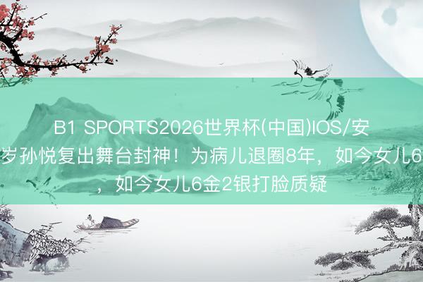 B1 SPORTS2026世界杯(中国)IOS/安卓官方下载 50岁孙悦复出舞台封神！为病儿退圈8年，如今女儿6金2银打脸质疑