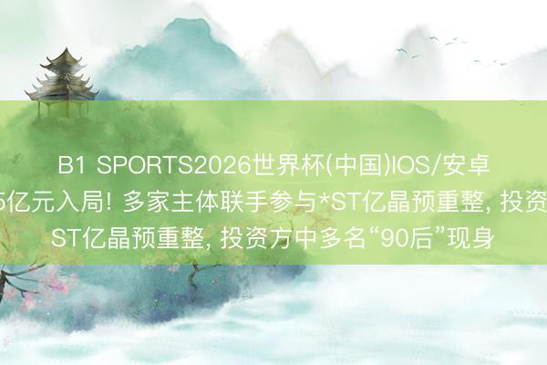 B1 SPORTS2026世界杯(中国)IOS/安卓官方下载 欲耗资超15亿元入局! 多家主体联手参与*ST亿晶预重整， 投资方中多名“90后”现身