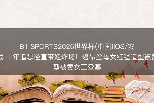 B1 SPORTS2026世界杯(中国)IOS/安卓官方下载 十年追想径直带娃炸场!碧昂丝母女红毯造型被赞女王登基