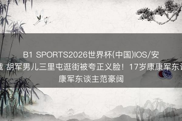 B1 SPORTS2026世界杯(中国)IOS/安卓官方下载 胡军男儿三里屯逛街被夸正义脸!17岁康康军东谈主范豪阔