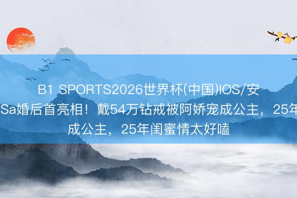 B1 SPORTS2026世界杯(中国)IOS/安卓官方下载 阿Sa婚后首亮相!戴54万钻戒被阿娇宠成公主,25年闺蜜情太好嗑