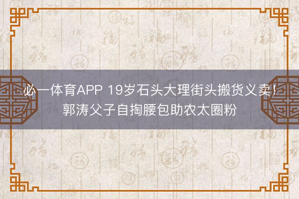 必一体育APP 19岁石头大理街头搬货义卖！郭涛父子自掏腰包助农太圈粉