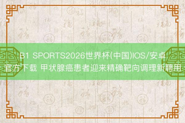 B1 SPORTS2026世界杯(中国)IOS/安卓官方下载 甲状腺癌患者迎来精确靶向调理新聘用