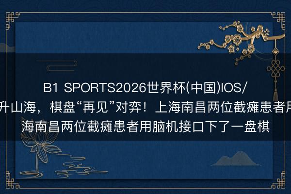 B1 SPORTS2026世界杯(中国)IOS/安卓官方下载 意念晋升山海，棋盘“再见”对弈！上海南昌两位截瘫患者用脑机接口下了一盘棋