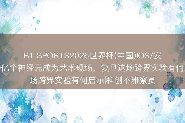 B1 SPORTS2026世界杯(中国)IOS/安卓官方下载 当860亿个神经元成为艺术现场，复旦这场跨界实验有何启示|科创不雅察员