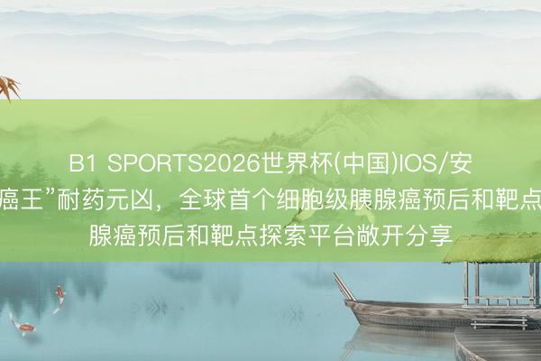 B1 SPORTS2026世界杯(中国)IOS/安卓官方下载 锁定“癌王”耐药元凶，全球首个细胞级胰腺癌预后和靶点探索平台敞开分享