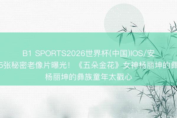 B1 SPORTS2026世界杯(中国)IOS/安卓官方下载 15张秘密老像片曝光！《五朵金花》女神杨丽坤的彝族童年太戳心