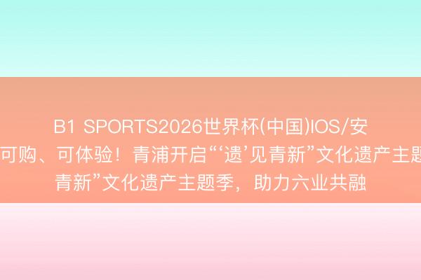 B1 SPORTS2026世界杯(中国)IOS/安卓官方下载 可游、可购、可体验！青浦开启“‘遗’见青新”文化遗产主题季，助力六业共融