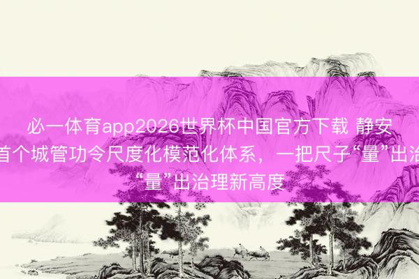 必一体育app2026世界杯中国官方下载 静安推出全市首个城管功令尺度化模范化体系，一把尺子“量”出治理新高度
