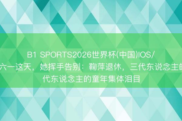 B1 SPORTS2026世界杯(中国)IOS/安卓官方下载 六一这天,她挥手告别:鞠萍退休,三代东说念主的童年集体泪目