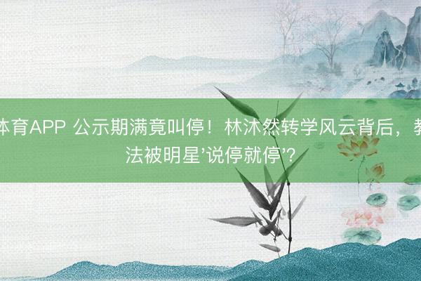 必一体育APP 公示期满竟叫停！林沐然转学风云背后，教师司法被明星'说停就停'？