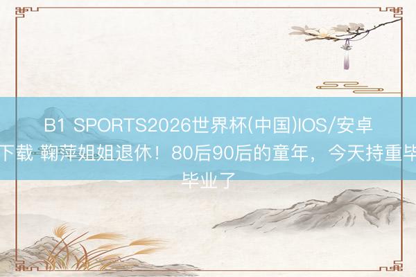 B1 SPORTS2026世界杯(中国)IOS/安卓官方下载 鞠萍姐姐退休！80后90后的童年，今天持重毕业了