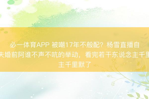 必一体育APP 被嘲17年不般配？杨雪直播自曝丈夫婚前阿谁不声不吭的举动，看完若干东说念主千里默了