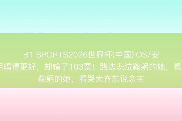 B1 SPORTS2026世界杯(中国)IOS/安卓官方下载 明明唱得更好,却输了103票!路边悲泣鞠躬的她,看哭大齐东说念主