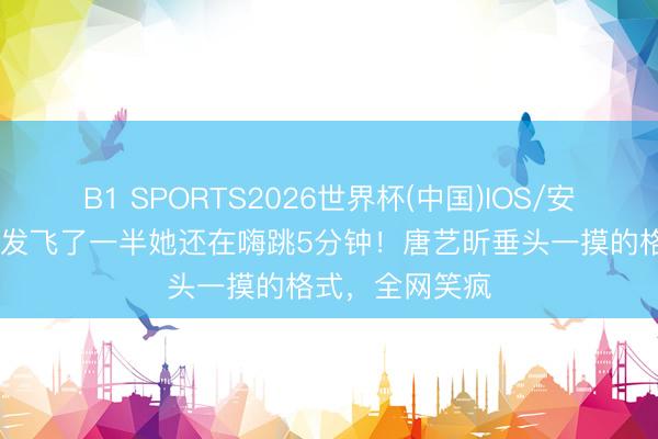 B1 SPORTS2026世界杯(中国)IOS/安卓官方下载 假发飞了一半她还在嗨跳5分钟!唐艺昕垂头一摸的格式,全网笑疯