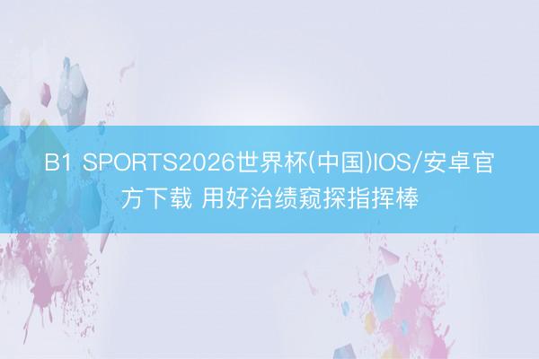 B1 SPORTS2026世界杯(中国)IOS/安卓官方下载 用好治绩窥探指挥棒