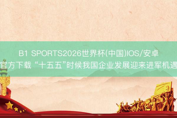 B1 SPORTS2026世界杯(中国)IOS/安卓官方下载 “十五五”时候我国企业发展迎来进军机遇