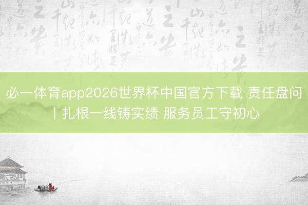 必一体育app2026世界杯中国官方下载 责任盘问丨扎根一线铸实绩 服务员工守初心