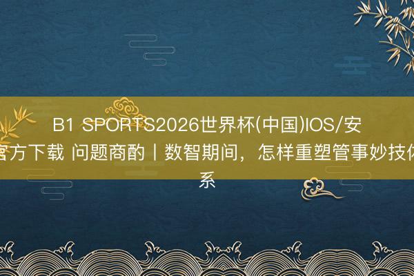 B1 SPORTS2026世界杯(中国)IOS/安卓官方下载 问题商酌丨数智期间，怎样重塑管事妙技体系