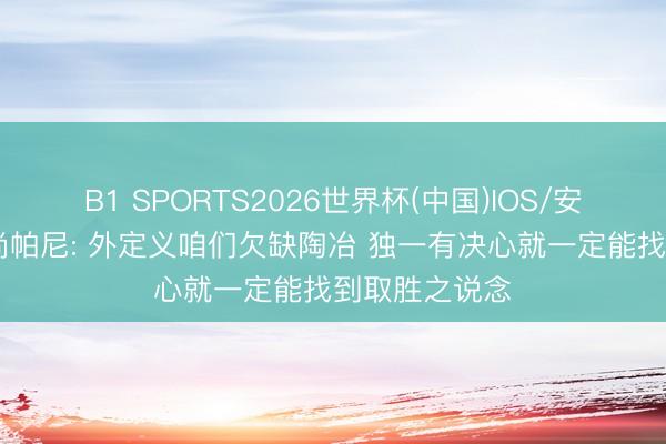 B1 SPORTS2026世界杯(中国)IOS/安卓官方下载 尚帕尼: 外定义咱们欠缺陶冶 独一有决心就一定能找到取胜之说念