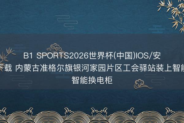 B1 SPORTS2026世界杯(中国)IOS/安卓官方下载 内蒙古准格尔旗银河家园片区工会驿站装上智能换电柜