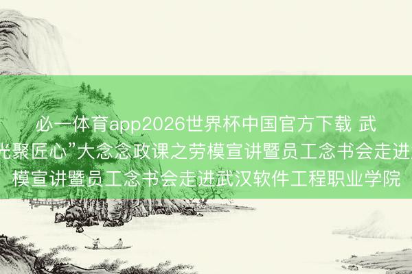 必一体育app2026世界杯中国官方下载 武汉东湖高新区总工会“光聚匠心”大念念政课之劳模宣讲暨员工念书会走进武汉软件工程职业学院