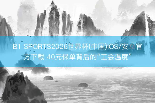 B1 SPORTS2026世界杯(中国)IOS/安卓官方下载 40元保单背后的“工会温度”