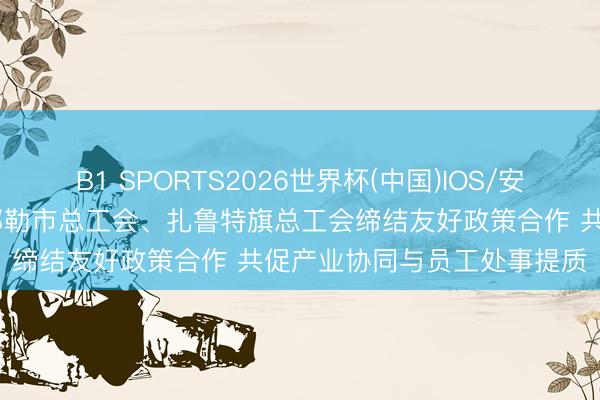 B1 SPORTS2026世界杯(中国)IOS/安卓官方下载 内蒙古霍林郭勒市总工会、扎鲁特旗总工会缔结友好政策合作 共促产业协同与员工处事提质