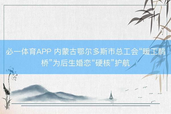 必一体育APP 内蒙古鄂尔多斯市总工会“暖工鹊桥”为后生婚恋“硬核”护航