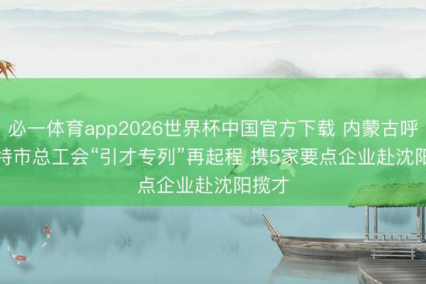 必一体育app2026世界杯中国官方下载 内蒙古呼和浩特市总工会“引才专列”再起程 携5家要点企业赴沈阳揽才