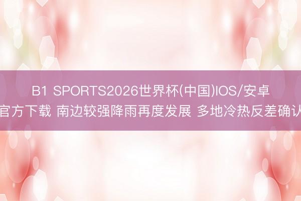 B1 SPORTS2026世界杯(中国)IOS/安卓官方下载 南边较强降雨再度发展 多地冷热反差确认