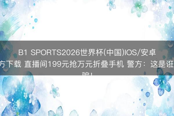 B1 SPORTS2026世界杯(中国)IOS/安卓官方下载 直播间199元抢万元折叠手机 警方：这是诳骗！