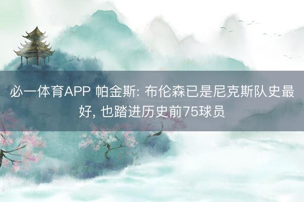 必一体育APP 帕金斯: 布伦森已是尼克斯队史最好， 也踏进历史前75球员