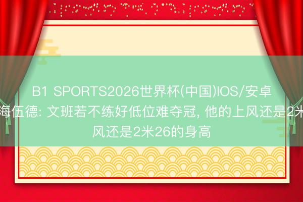 B1 SPORTS2026世界杯(中国)IOS/安卓官方下载 海伍德: 文班若不练好低位难夺冠， 他的上风还是2米26的身高