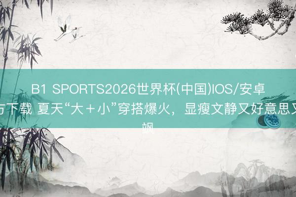 B1 SPORTS2026世界杯(中国)IOS/安卓官方下载 夏天“大+小”穿搭爆火,显瘦文静又好意思又飒