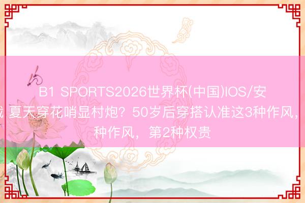 B1 SPORTS2026世界杯(中国)IOS/安卓官方下载 夏天穿花哨显村炮？50岁后穿搭认准这3种作风，第2种权贵