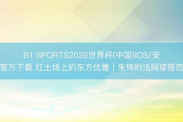 B1 SPORTS2026世界杯(中国)IOS/安卓官方下载 红土场上的东方优雅｜朱珠的法网穿搭范本