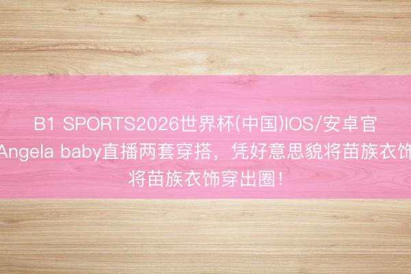 B1 SPORTS2026世界杯(中国)IOS/安卓官方下载 Angela baby直播两套穿搭,凭好意思貌将苗族衣饰穿出圈!