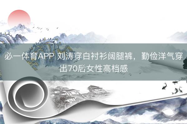 必一体育APP 刘涛穿白衬衫阔腿裤,勤俭洋气穿出70后女性高档感
