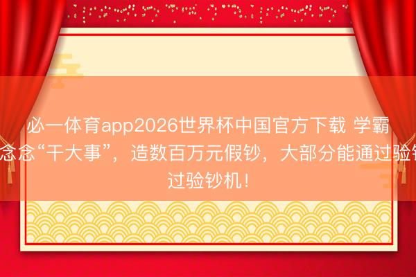 必一体育app2026世界杯中国官方下载 学霸一心念念“干大事”,造数百万元假钞,大部分能通过验钞机!