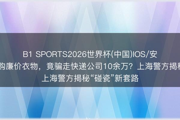 B1 SPORTS2026世界杯(中国)IOS/安卓官方下载 网购廉价衣物，竟骗走快递公司10余万？上海警方揭秘“碰瓷”新套路
