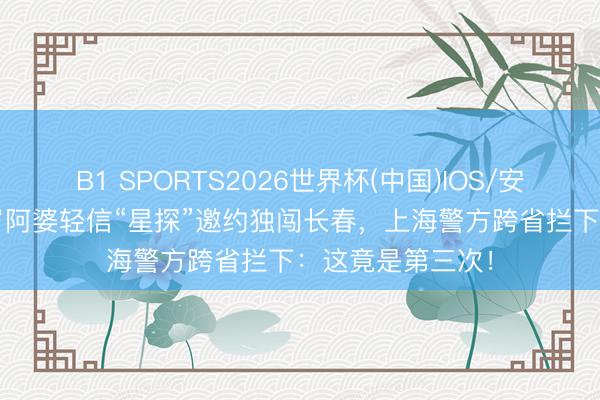 B1 SPORTS2026世界杯(中国)IOS/安卓官方下载 76岁阿婆轻信“星探”邀约独闯长春，上海警方跨省拦下：这竟是第三次！