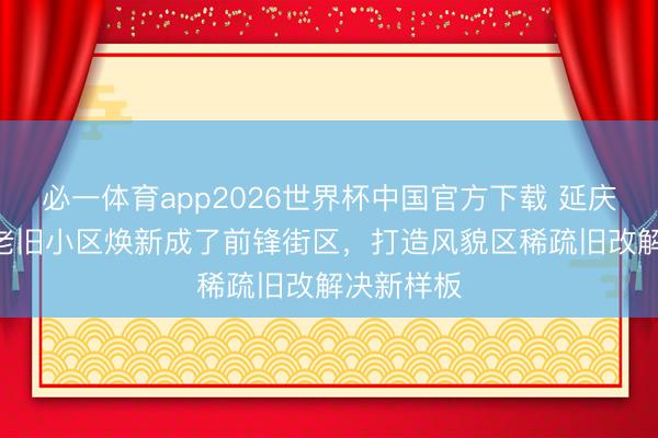 必一体育app2026世界杯中国官方下载 延庆路110弄老旧小区焕新成了前锋街区，打造风貌区稀疏旧改解决新样板