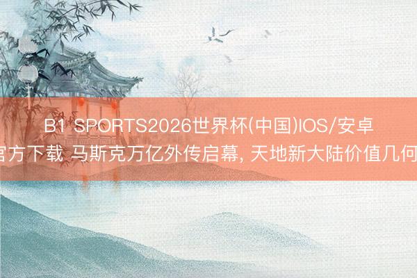 B1 SPORTS2026世界杯(中国)IOS/安卓官方下载 马斯克万亿外传启幕, 天地新大陆价值几何?