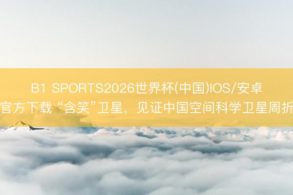 B1 SPORTS2026世界杯(中国)IOS/安卓官方下载 “含笑”卫星，见证中国空间科学卫星周折