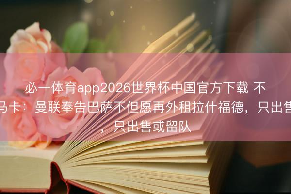 必一体育app2026世界杯中国官方下载 不租了!马卡:曼联奉告巴萨不但愿再外租拉什福德,只出售或留队