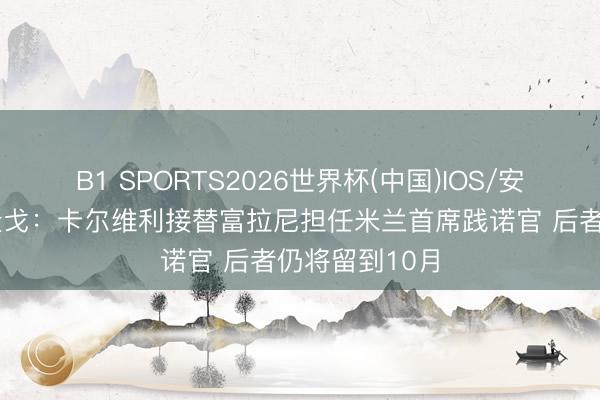 B1 SPORTS2026世界杯(中国)IOS/安卓官方下载 隆戈：卡尔维利接替富拉尼担任米兰首席践诺官 后者仍将留到10月