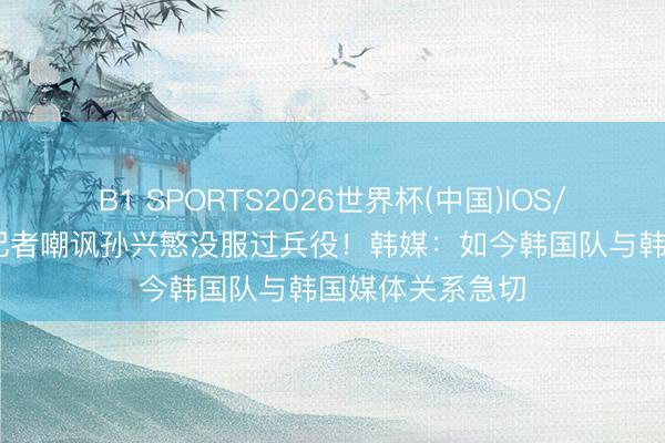 B1 SPORTS2026世界杯(中国)IOS/安卓官方下载 记者嘲讽孙兴慜没服过兵役！韩媒：如今韩国队与韩国媒体关系急切