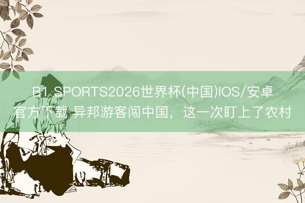 B1 SPORTS2026世界杯(中国)IOS/安卓官方下载 异邦游客闯中国，这一次盯上了农村